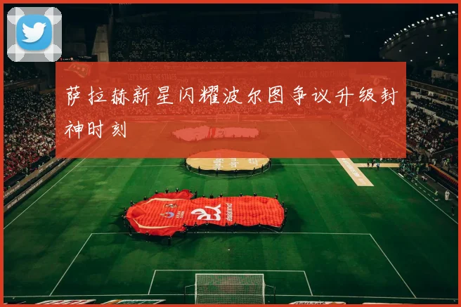 萨拉赫新星闪耀波尔图争议升级封神时刻