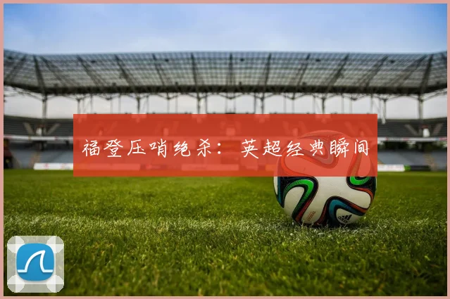 福登压哨绝杀：英超经典瞬间
