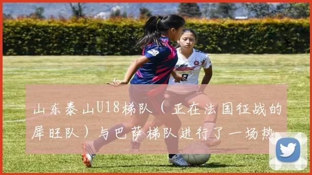 山东泰山U18梯队（正在法国征战的犀旺队）与巴萨梯队进行了一场热身赛