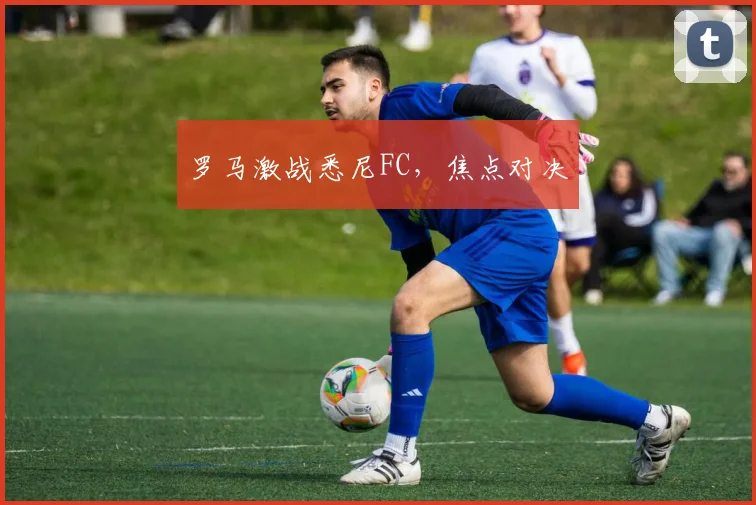 罗马激战悉尼FC，焦点对决