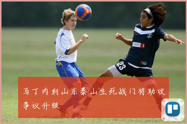 马丁内利山东泰山生死战门将助攻争议升级