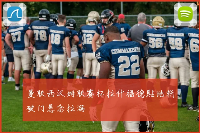 曼联西汉姆联赛杯拉什福德贴地斩破门悬念拉满