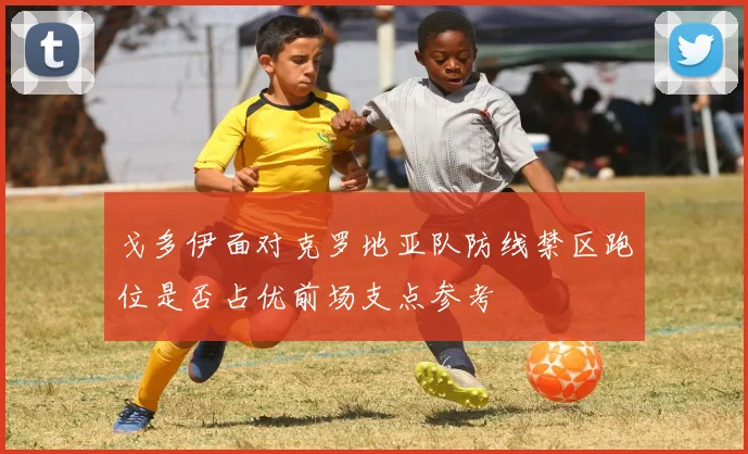 戈多伊面对克罗地亚队防线禁区跑位是否占优前场支点参考