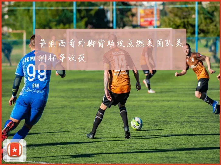 普利西奇外脚背助攻点燃美国队美洲杯争议夜