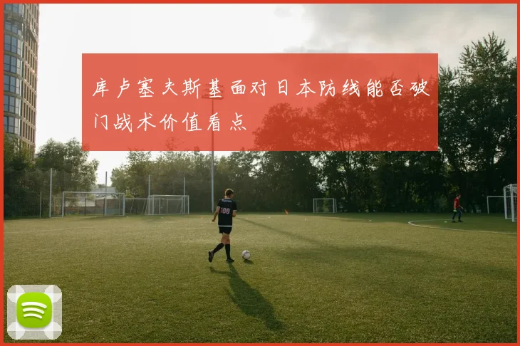 库卢塞夫斯基面对日本防线能否破门战术价值看点