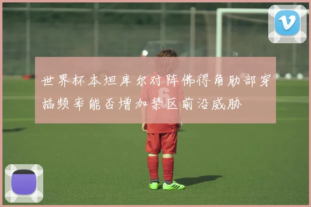 世界杯本坦库尔对阵佛得角肋部穿插频率能否增加禁区前沿威胁