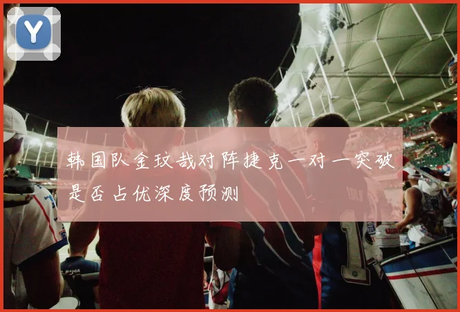 韩国队金玟哉对阵捷克一对一突破是否占优深度预测