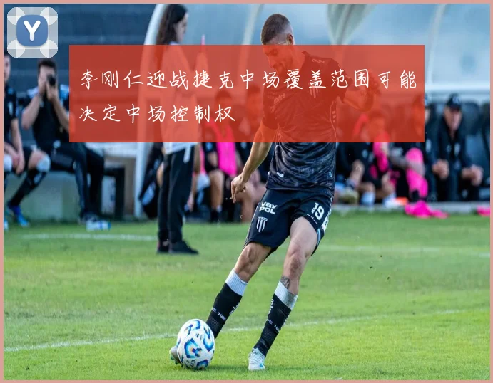 李刚仁迎战捷克中场覆盖范围可能决定中场控制权
