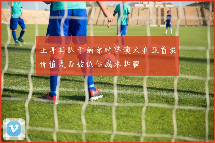 土耳其队于纳尔对阵澳大利亚首发价值是否被低估战术拆解
