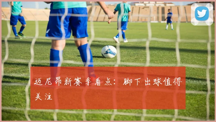 迈尼昂新赛季看点：脚下出球值得关注
