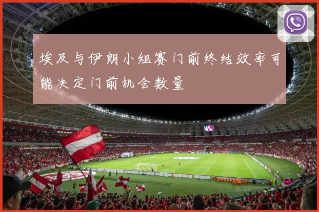 埃及与伊朗小组赛门前终结效率可能决定门前机会数量