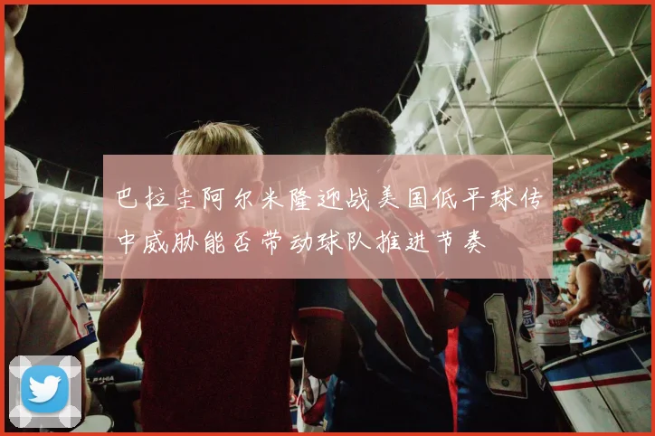 巴拉圭阿尔米隆迎战美国低平球传中威胁能否带动球队推进节奏