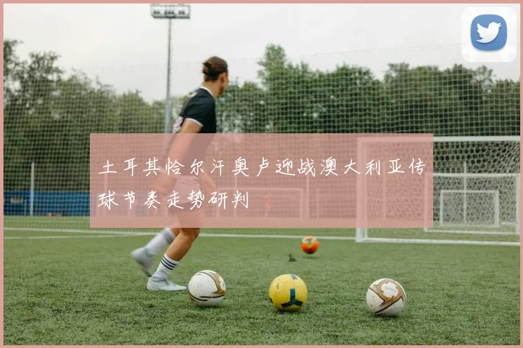 土耳其恰尔汗奥卢迎战澳大利亚传球节奏走势研判