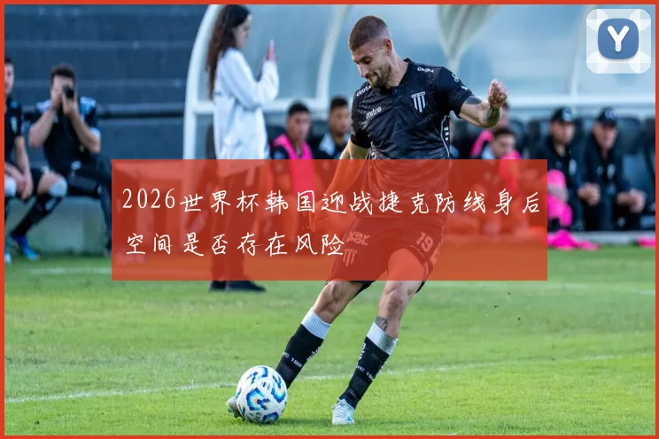2026世界杯韩国迎战捷克防线身后空间是否存在风险