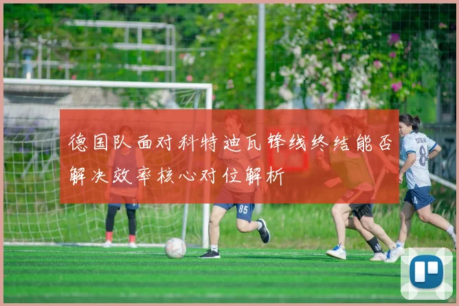 德国队面对科特迪瓦锋线终结能否解决效率核心对位解析