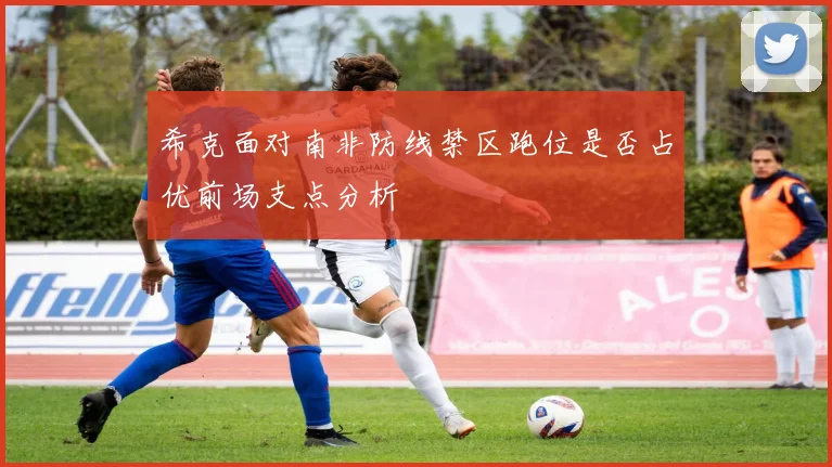 希克面对南非防线禁区跑位是否占优前场支点分析