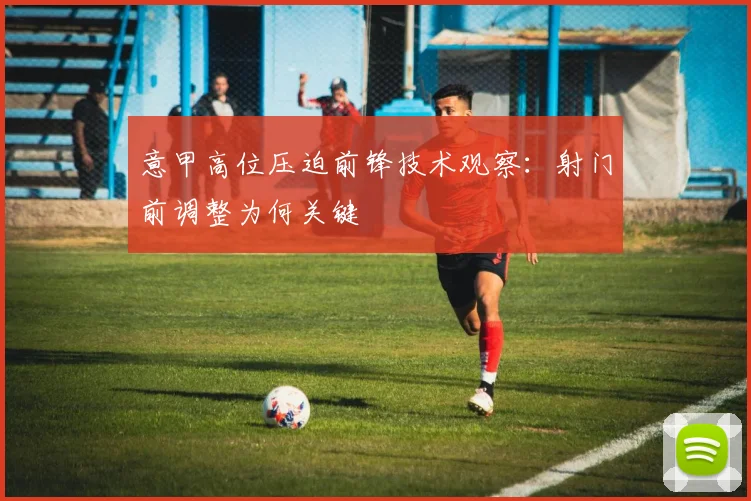 意甲高位压迫前锋技术观察：射门前调整为何关键